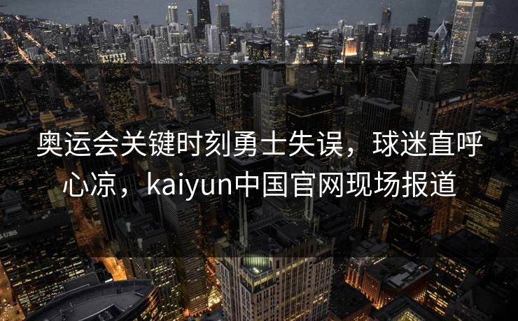 奥运会关键时刻勇士失误，球迷直呼心凉，kaiyun中国官网现场报道