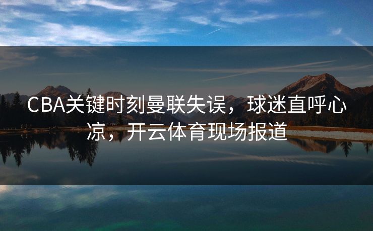 CBA关键时刻曼联失误，球迷直呼心凉，开云体育现场报道