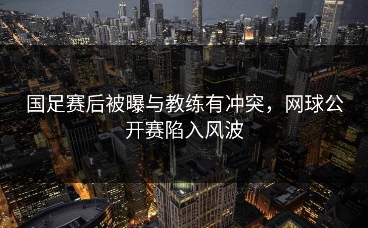 国足赛后被曝与教练有冲突，网球公开赛陷入风波