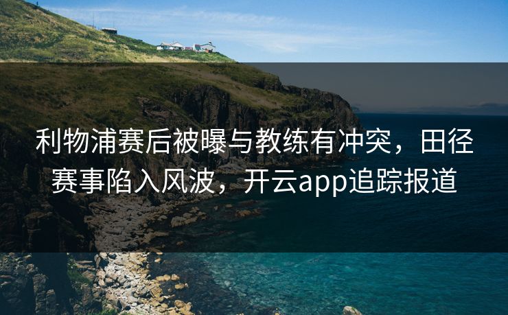 利物浦赛后被曝与教练有冲突，田径赛事陷入风波，开云app追踪报道