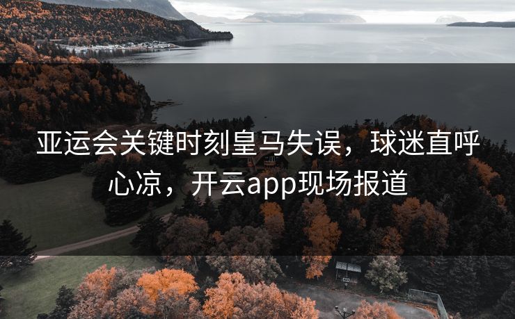 亚运会关键时刻皇马失误，球迷直呼心凉，开云app现场报道