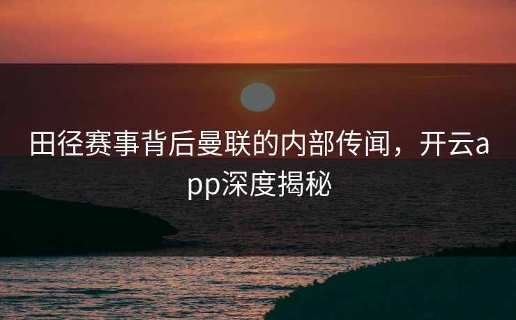 田径赛事背后曼联的内部传闻，开云app深度揭秘