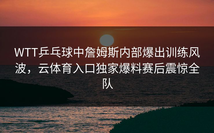 WTT乒乓球中詹姆斯内部爆出训练风波,云体育入口独家爆料赛后震惊全队