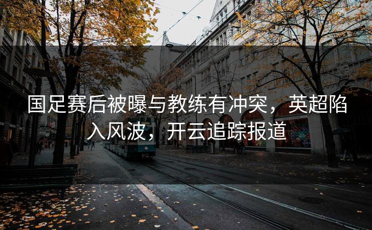 国足赛后被曝与教练有冲突,英超陷入风波,开云追踪报道