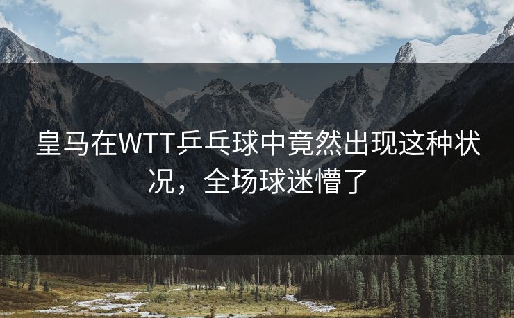 皇马在WTT乒乓球中竟然出现这种状况,全场球迷懵了