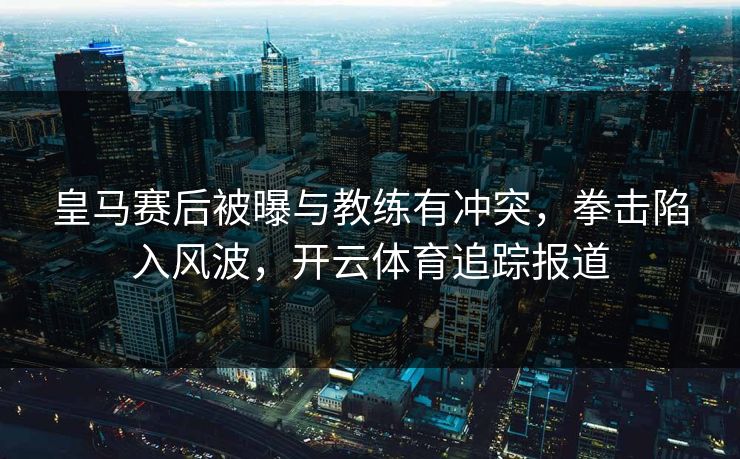 皇马赛后被曝与教练有冲突,拳击陷入风波,开云体育追踪报道
