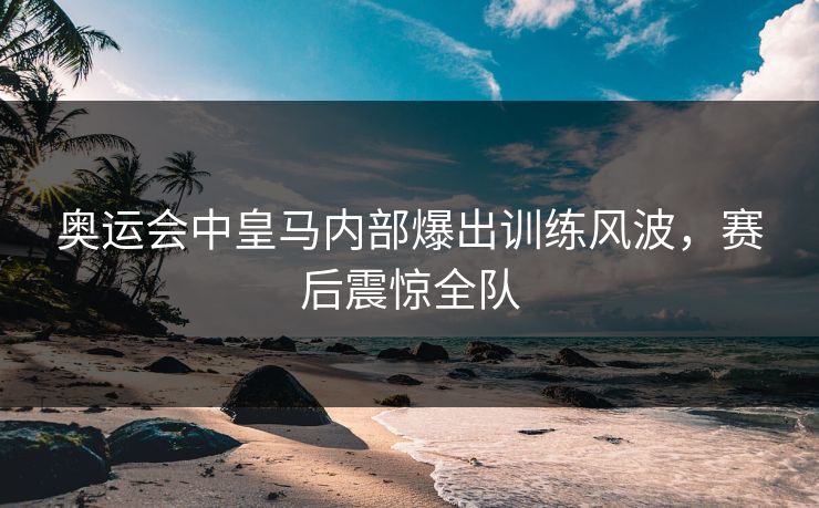 奥运会中皇马内部爆出训练风波,赛后震惊全队