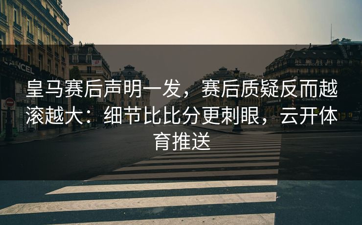 皇马赛后声明一发，赛后质疑反而越滚越大：细节比比分更刺眼，云开体育推送