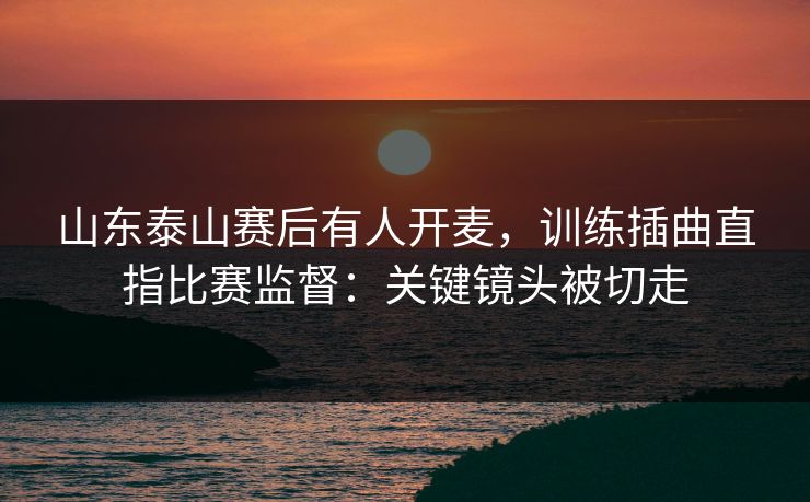 山东泰山赛后有人开麦，训练插曲直指比赛监督：关键镜头被切走