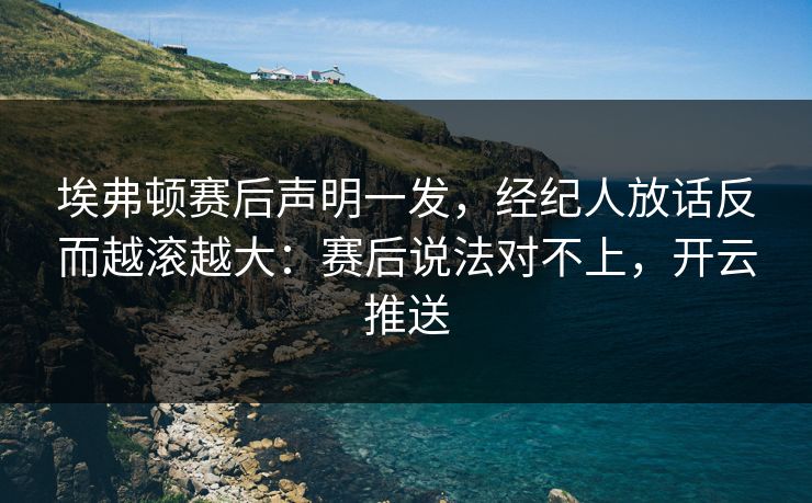 埃弗顿赛后声明一发，经纪人放话反而越滚越大：赛后说法对不上，开云推送