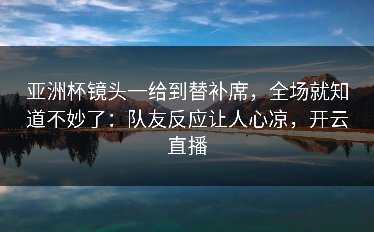 亚洲杯镜头一给到替补席，全场就知道不妙了：队友反应让人心凉，开云直播