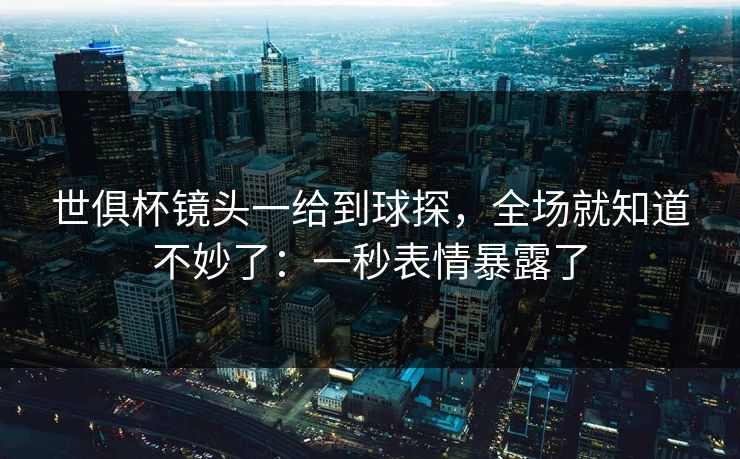世俱杯镜头一给到球探，全场就知道不妙了：一秒表情暴露了