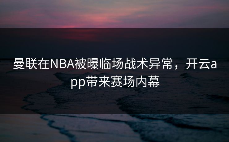 曼联在NBA被曝临场战术异常，开云app带来赛场内幕