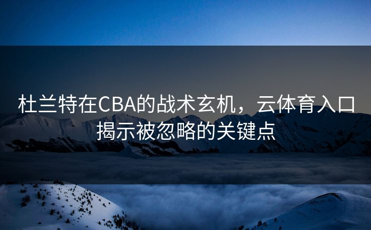 杜兰特在CBA的战术玄机，云体育入口揭示被忽略的关键点