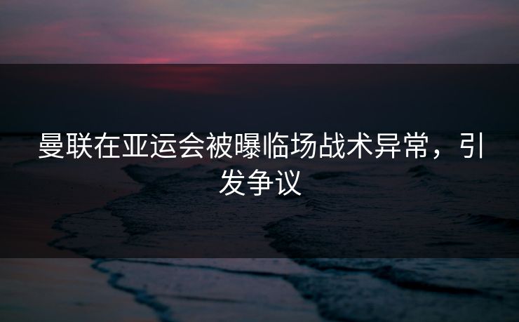 曼联在亚运会被曝临场战术异常，引发争议