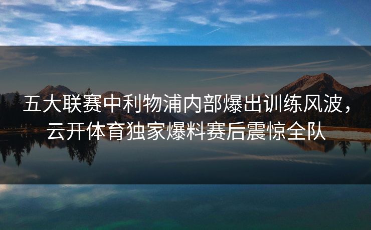 五大联赛中利物浦内部爆出训练风波，云开体育独家爆料赛后震惊全队