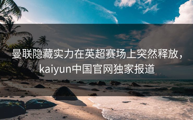 曼联隐藏实力在英超赛场上突然释放，kaiyun中国官网独家报道