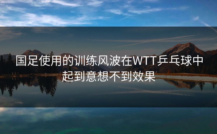 国足使用的训练风波在WTT乒乓球中起到意想不到效果