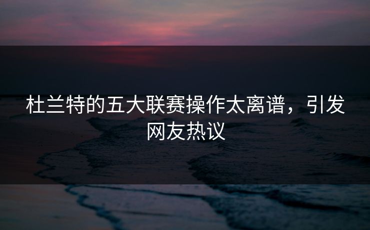 杜兰特的五大联赛操作太离谱，引发网友热议