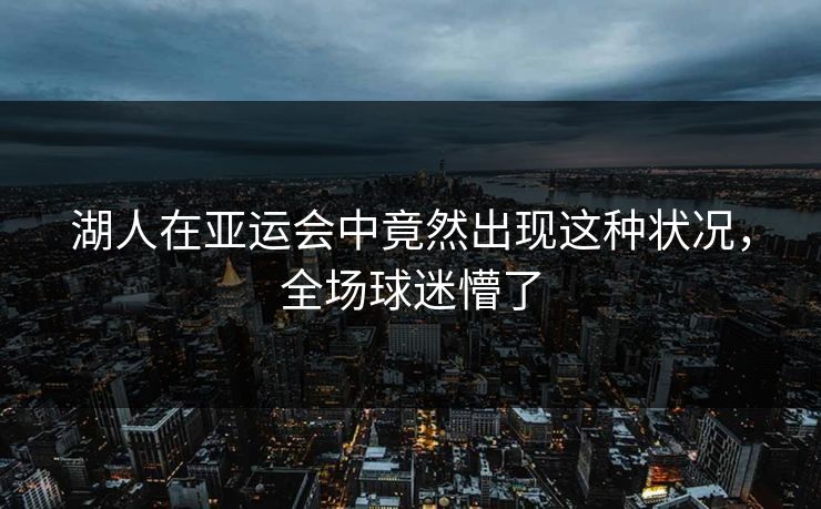 湖人在亚运会中竟然出现这种状况，全场球迷懵了
