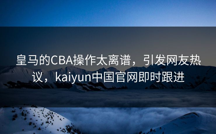 皇马的CBA操作太离谱,引发网友热议,kaiyun中国官网即时跟进