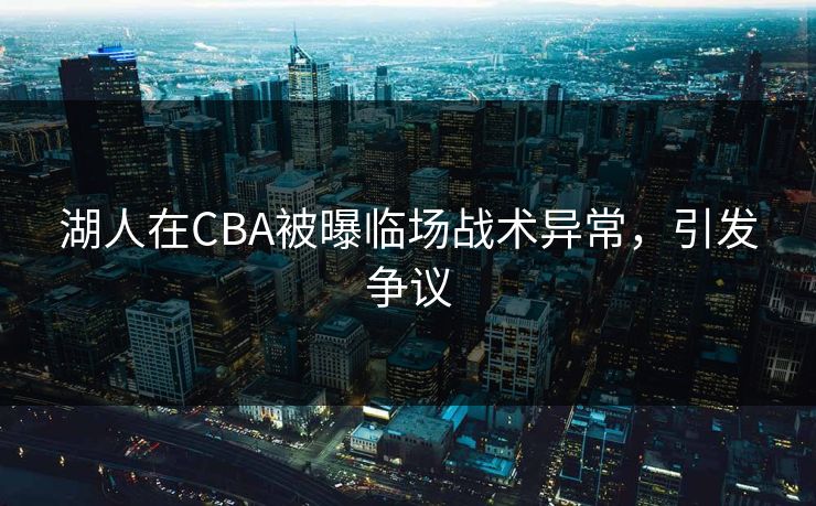 湖人在CBA被曝临场战术异常，引发争议