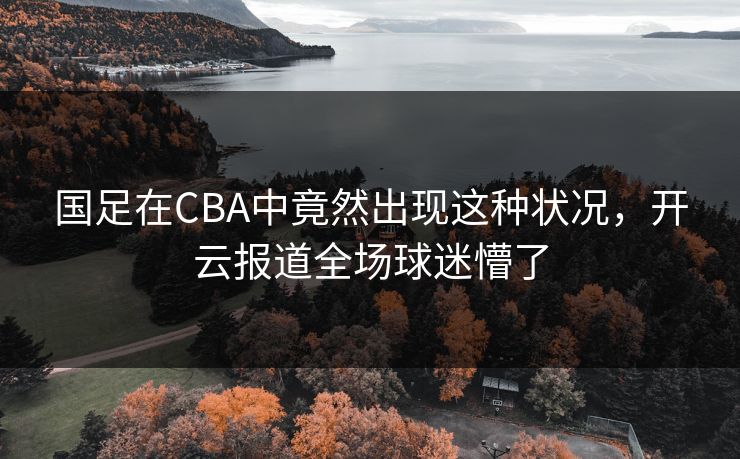 国足在CBA中竟然出现这种状况，开云报道全场球迷懵了