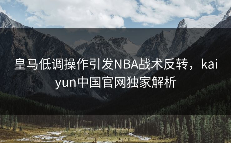 皇马低调操作引发NBA战术反转，kaiyun中国官网独家解析