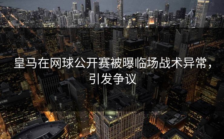 皇马在网球公开赛被曝临场战术异常，引发争议
