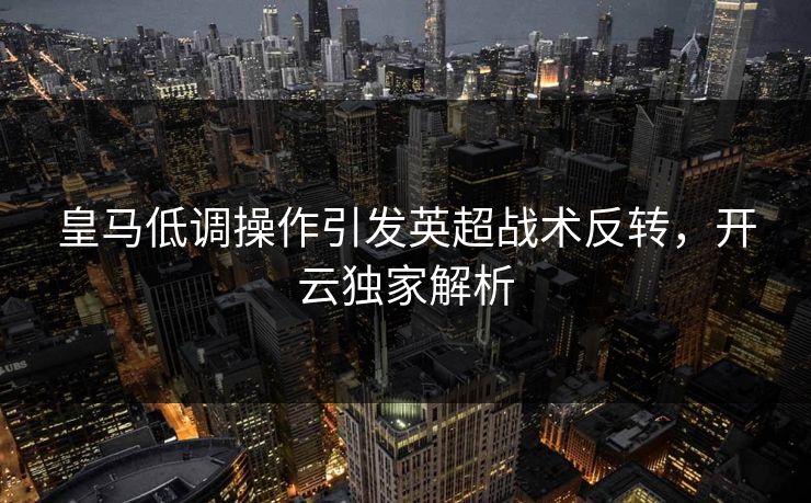 皇马低调操作引发英超战术反转，开云独家解析