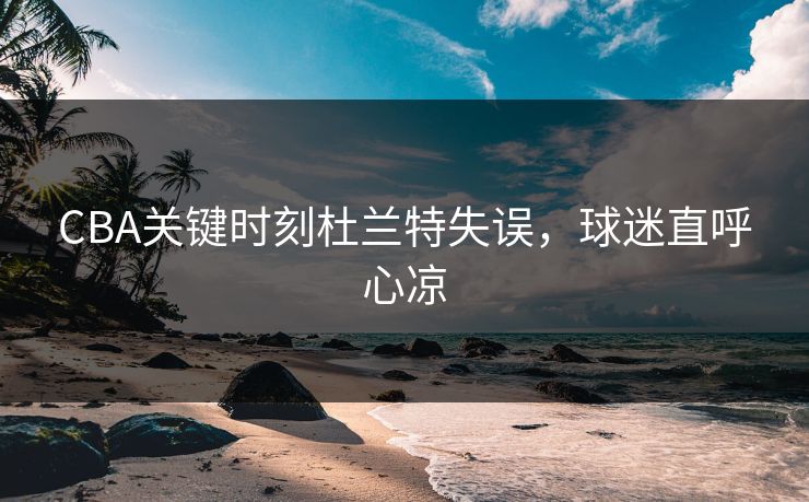 CBA关键时刻杜兰特失误，球迷直呼心凉