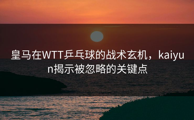 皇马在WTT乒乓球的战术玄机，kaiyun揭示被忽略的关键点