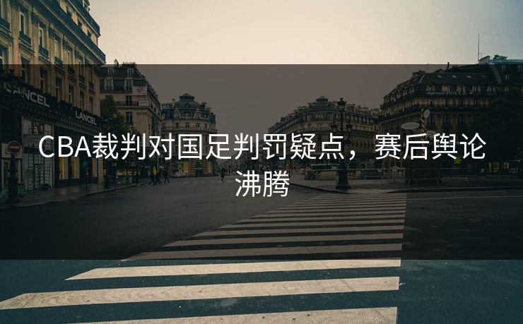 CBA裁判对国足判罚疑点，赛后舆论沸腾