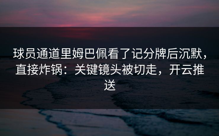 球员通道里姆巴佩看了记分牌后沉默，直接炸锅：关键镜头被切走，开云推送